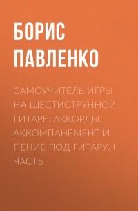 Б. М. Павленко - Самоучитель игры на шестиструнной гитаре. Аккорды, аккомпанемент и пение под гитару. I часть