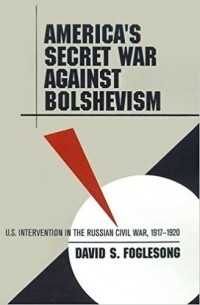 David S. Foglesong - America's Secret War against Bolshevism: U.S. Intervention in the Russian Civil War, 1917-1920