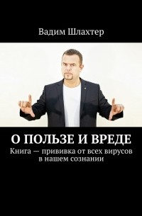 Вадим Шлахтер - О пользе и вреде. Книга – прививка от всех вирусов в нашем сознании