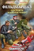 Ланцов Михаил Алексеевич - Фельдмаршал. Отстоять Маньчжурию!