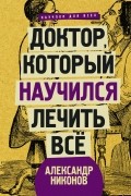 Александр Никонов - Доктор, который научился лечить все: беседы о сверхновой медицине