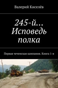 Валерий Киселев - 245-й… Исповедь полка. Первая чеченская кампания. Книга 1-я