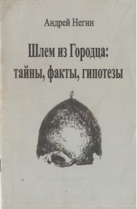 Андрей Негин - Шлем из Городца: тайны, факты, гипотезы