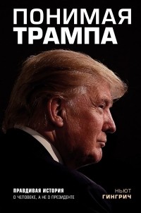 Ньют Гингрич - Понимая Трампа. Правдивая история о человеке а не о президенте