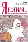 Анна Березовская - Я – Богиня, или Как стать истинно счастливой