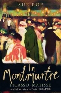 Sue Roe - In Montmartre: Picasso, Matisse and Modernism in Paris 1900-1910