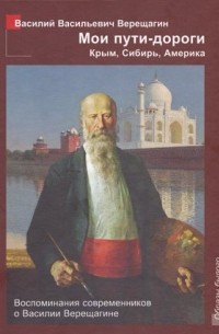 Василий Верещагин - Мои пути-дороги: Крым, Сибирь, Америка. Воспоминания современников о Василии Верещагине