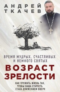 протоиерей Андрей Ткачев - Возраст зрелости. Время мудрых, счастливых и немного святых