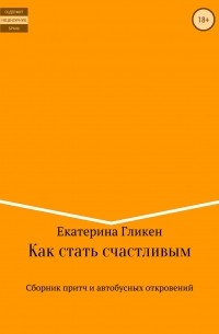 Екатерина Константиновна Гликен - Как стать счастливым. Сборник притч и автобусных откровений
