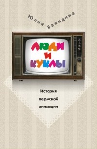 Ю. Баяндина - Люди и куклы. История пермской анимации
