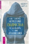 Абблетт Митч Р. - Как снизить агрессию подростка и наладить с ним отношения