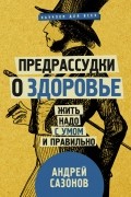 Андрей Сазонов - Предрассудки о здоровье: жить надо с умом и правильно