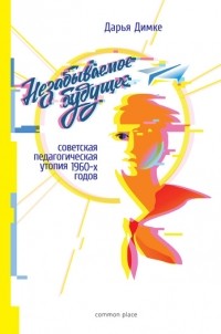 Дарья Димке - Незабываемое будущее. Советская педагогическая утопия 1960-х годов