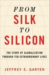 Jeffrey E. Garten - From Silk to Silicon: The Story of Globalization Through Ten Extraordinary Lives