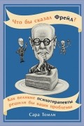 Сара Томли - Что бы сказал Фрейд? Как великие психотерапевты решили бы ваши проблемы