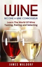 James Waldorf - Wine: Become A Wine Connoisseur – Learn The World Of Wine Tasting, Pairing and Selecting (Wine Mastery, Wine Expert)