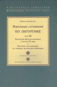  - Избранные сочинения по литургике. Том III. Евхологий Константинополя в начале XI века и Песенное последование по требнику митрополита Киприана