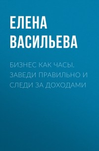 Елена Васильева - Бизнес как часы. Заведи правильно и следи за доходами