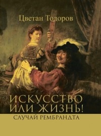 Цветан Тодоров - Искусство или жизнь! Случай Рембрандта. Искусство и мораль