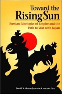 David Schimmelpenninck van der Oye - Toward the Rising Sun: Russian Ideologies of Empire and the Path to War with Japan