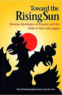 David Schimmelpenninck van der Oye - Toward the Rising Sun: Russian Ideologies of Empire and the Path to War with Japan