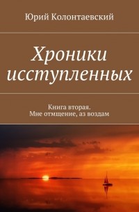 Юрий Колонтаевский - Хроники исступленных. Книга вторая. Мне отмщение, аз воздам
