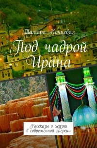 Тамара Концевая - Под чадрой Ирана. Рассказы о жизни в современной Персии