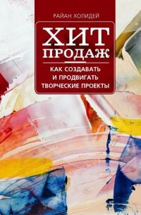 Райан Холидей - Хит продаж. Как создавать и продвигать творческие проекты