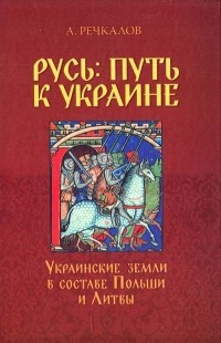 Речкалов Олександр - Русь: путь к Украине. Украинские земли в составе Польши и Литвы. Кн. 1