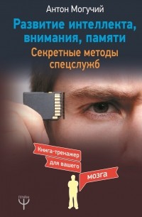 Антон Могучий - Развитие интеллекта, внимания, памяти. Секретные методы спецслужб