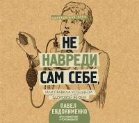 Павел Евдокименко - Не навреди сам себе, или Правила успешной здоровой жизни 