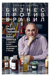 Алексей Беляков - Бизнес против правил. Как Андрей Трубников создал Natura Siberica и захватил рынок органической косметики в России