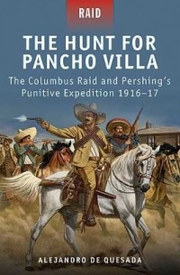 Alejandro de Quesada - The Hunt for Pancho Villa: The Columbus Raid and Pershing’s Punitive Expedition 1916–17