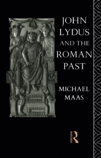 Michael Maas - John Lydus and the Roman Past: Antiquarianism and Politics in the Age of Justinian