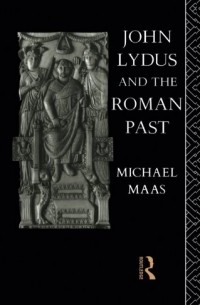 Michael Maas - John Lydus and the Roman Past: Antiquarianism and Politics in the Age of Justinian