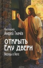 протоиерей Андрей Ткачев - Открыть Ему двери. Беседы о Боге