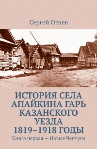 Сергей Огнёв - История села Апайкина Гарь Казанского уезда 1819–1918 годы. Книга первая – Новые Чепчуги