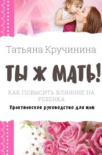 Татьяна Кручинина - Ты ж мать! Как повысить влияние на ребенка. Практическое руководство для мам