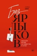 Без ярлыков. Женский взгляд на лидерство и успех