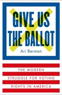 Ари Берман - Give Us the Ballot: The Modern Struggle for Voting Rights in America