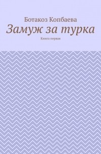 Ботакоз Копбаева - Замуж за турка. Книга первая