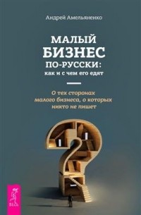 Андрей Амельяненко - Малый бизнес по-русски. Как и с чем его едят