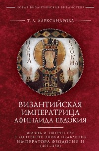 Татьяна Александрова - Византийская императрица Афинаида-Евдокия. Жизнь и творчество в контексте эпохи правления императора Феодосия II 