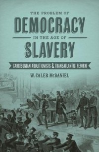 Уильям Калеб МакДэниел - The Problem of Democracy in the Age of Slavery: Garrisonian Abolitionists & Transatlantic Reform