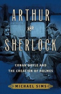 Michael Sims - Arthur and Sherlock: Conan Doyle and the Creation of Holmes
