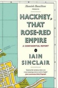 Iain Sinclair - Hackney, That Rose-Red Empire: A Confidential Report