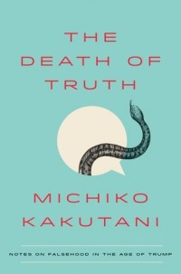 Michiko Kakutani - The Death of Truth: Notes on Falsehood in the Age of Trump
