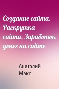 Анатолий Макс - Создание сайта. Раскрутка сайта. Заработок денег на сайте