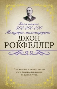 Джон Дэвисон Рокфеллер - Как я нажил 500 000 000. Мемуары миллиардера