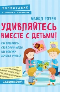 Майкл Розен - Удивляйтесь вместе с детьми! Как превратить свой дом в место, где ребенку хочется учиться